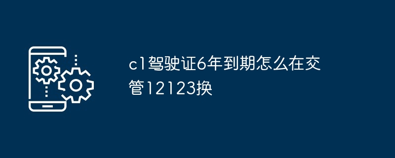 2024年c1驾驶证6年到期怎么在交管12123换