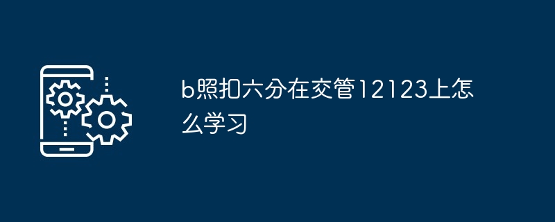 2024年b照扣六分在交管12123上怎么学习