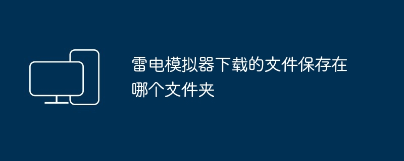 2024年雷电模拟器下载的文件保存在哪个文件夹