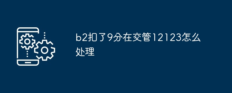 2024年b2扣了9分在交管12123怎么处理