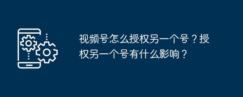 2024年视频号怎么授权另一个号？授权另一个号有什么影响？