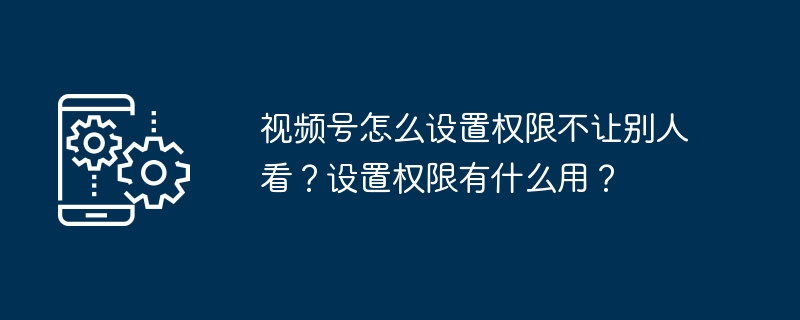 2024年视频号怎么设置权限不让别人看？设置权限有什么用？