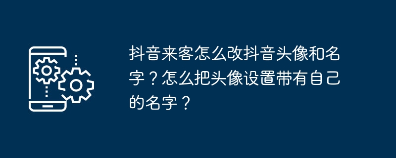 2024年抖音来客怎么改抖音头像和名字？怎么把头像设置带有自己的名字？