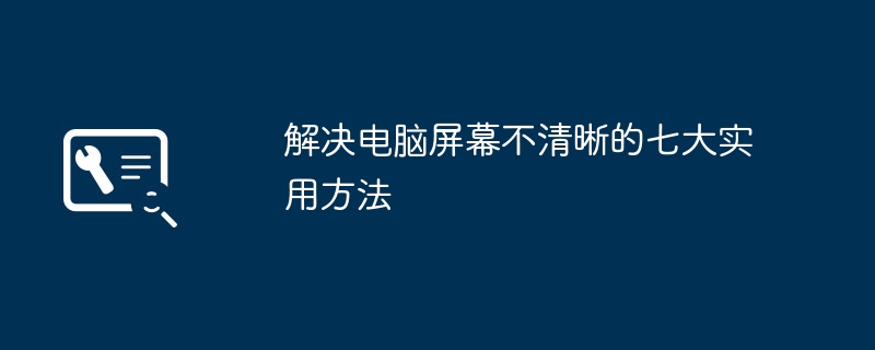 2024年解决电脑屏幕不清晰的七大实用方法