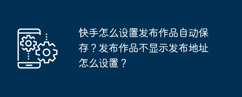 2024年快手怎么设置发布作品自动保存？发布作品不显示发布地址怎么设置？