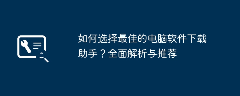 2024年如何选择最佳的电脑软件下载助手？全面解析与推荐