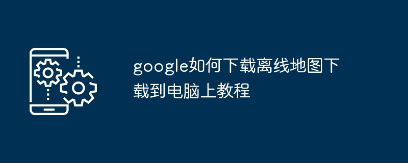 2024年google如何下载离线地图下载到电脑上教程