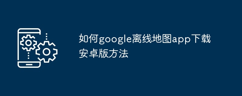 2024年如何google离线地图app下载安卓版方法