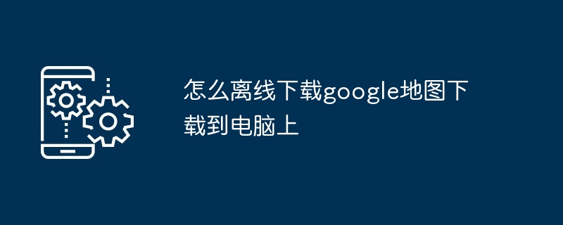 2024年怎么离线下载google地图下载到电脑上