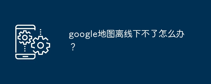 2024年google地图离线下不了怎么办？