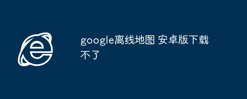 2024年google离线地图 安卓版下载不了