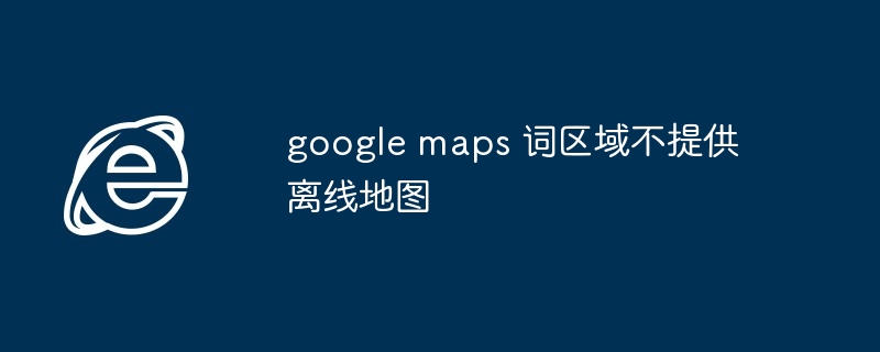 2024年google maps 词区域不提供离线地图