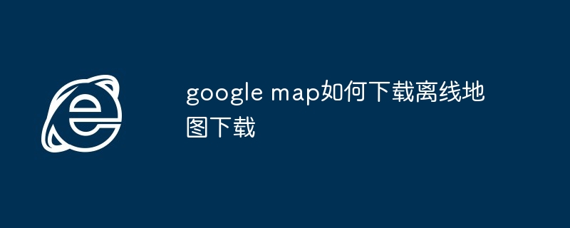 2024年google map如何下载离线地图下载