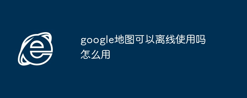 2024年google地图可以离线使用吗怎么用