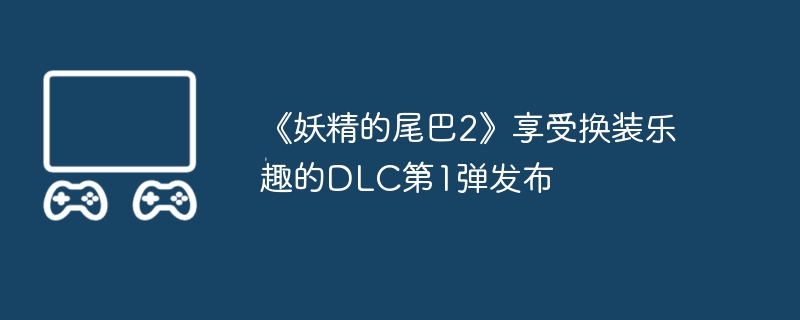 2024年《妖精的尾巴2》享受换装乐趣的DLC第1弹发布