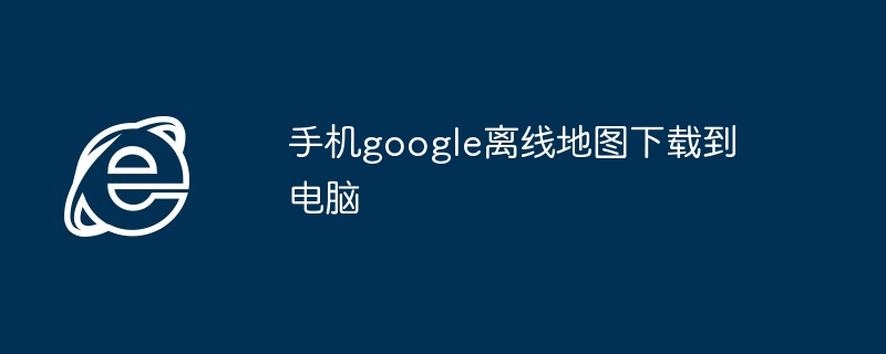 2024年手机google离线地图下载到电脑