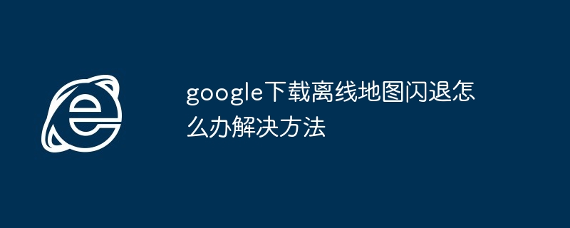 2024年google下载离线地图闪退怎么办解决方法