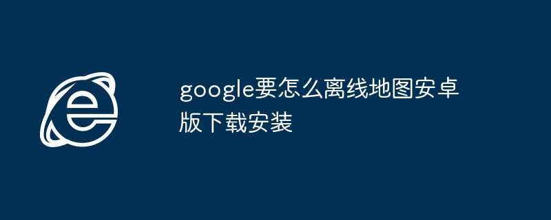 2024年google要怎么离线地图安卓版下载安装