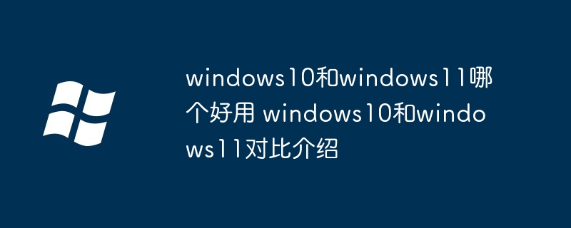 2024年windows10和windows11哪个好用 windows10和windows11对比介绍