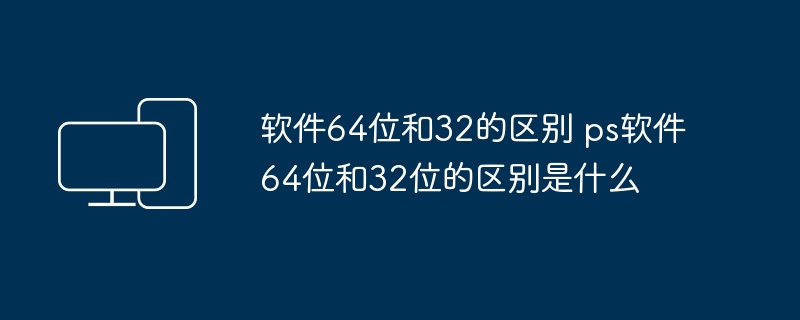 2024年软件64位和32的区别 ps软件64位和32位的区别是什么