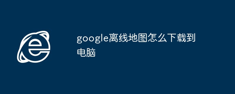 2024年google离线地图怎么下载到电脑