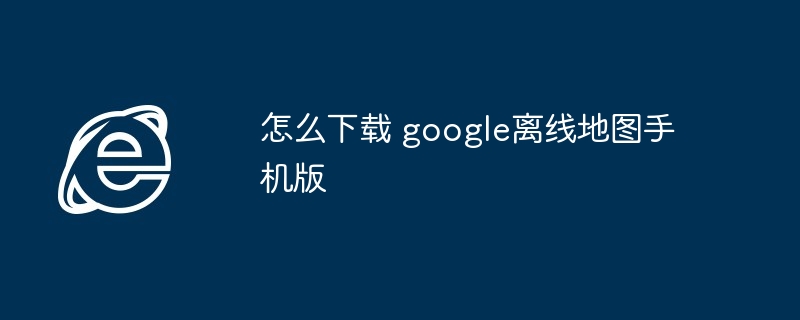 2024年怎么下载 google离线地图手机版